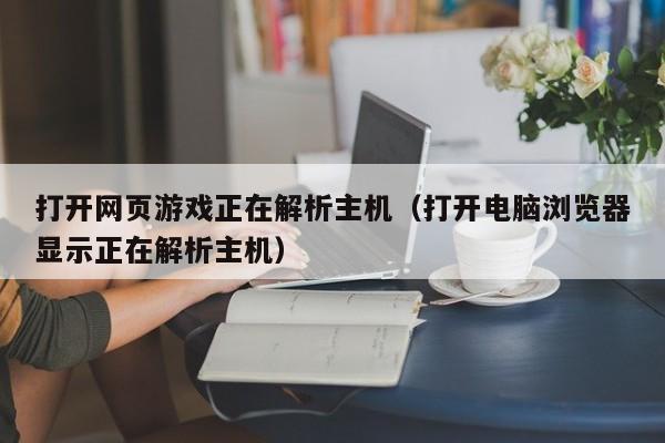 打开网页游戏正在解析主机（打开电脑浏览器显示正在解析主机）