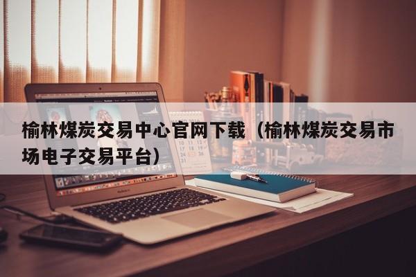 榆林煤炭交易中心官网下载（榆林煤炭交易市场电子交易平台）