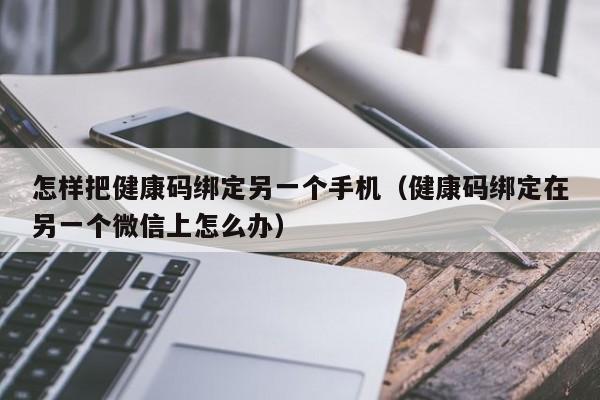 怎样把健康码绑定另一个手机（健康码绑定在另一个微信上怎么办）