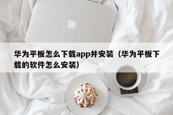 华为平板怎么下载app并安装（华为平板下载的软件怎么安装）