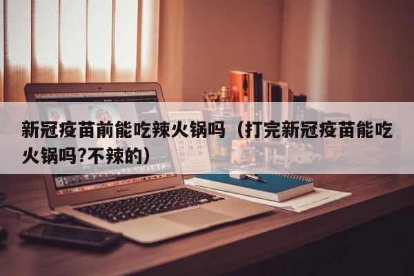 新冠疫苗前能吃辣火锅吗（打完新冠疫苗能吃火锅吗?不辣的）