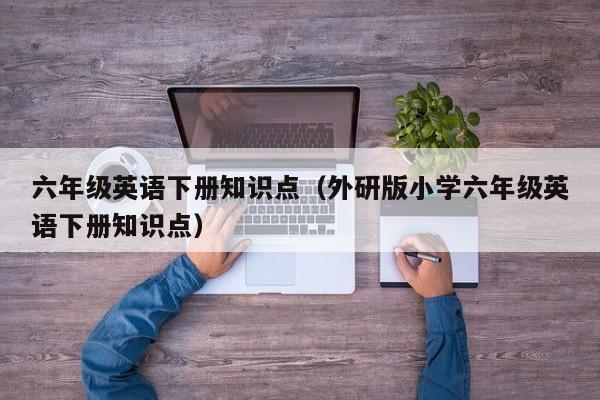 六年级英语下册知识点（外研版小学六年级英语下册知识点）