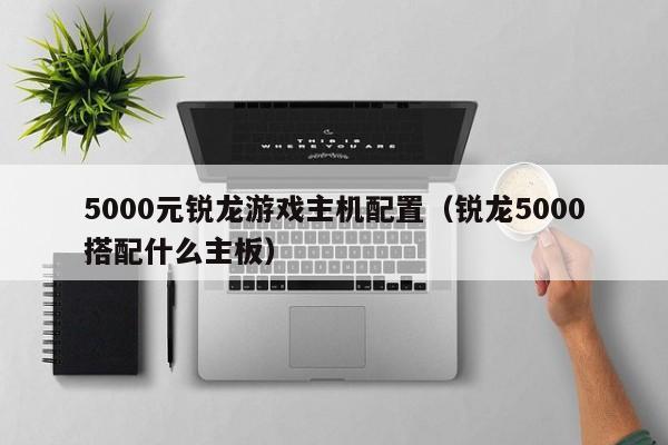 5000元锐龙游戏主机配置（锐龙5000搭配什么主板）