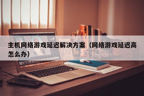 主机网络游戏延迟解决方案（网络游戏延迟高怎么办）