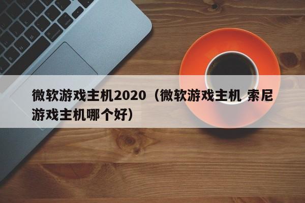 微软游戏主机2020（微软游戏主机 索尼游戏主机哪个好）