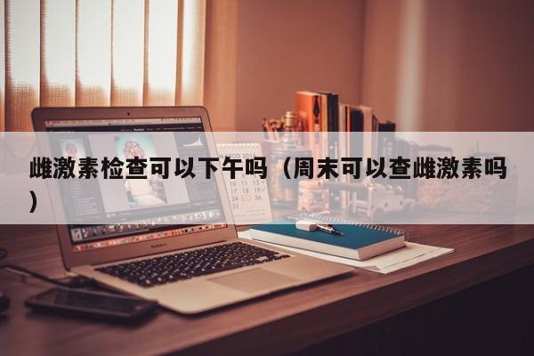 雌激素检查可以下午吗（周末可以查雌激素吗）