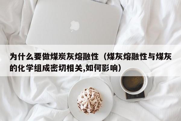 为什么要做煤炭灰熔融性（煤灰熔融性与煤灰的化学组成密切相关,如何影响）