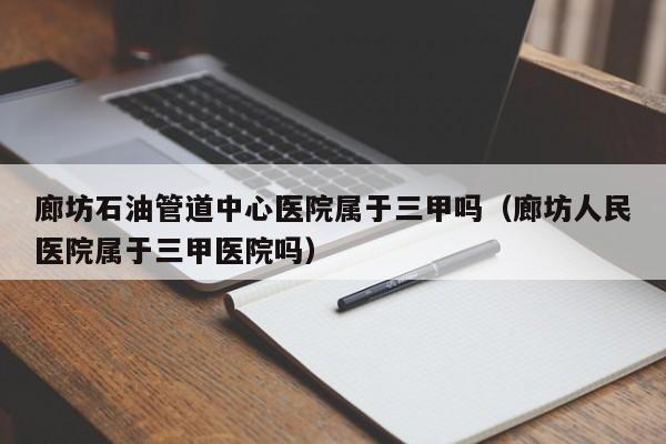 廊坊石油管道中心医院属于三甲吗（廊坊人民医院属于三甲医院吗）