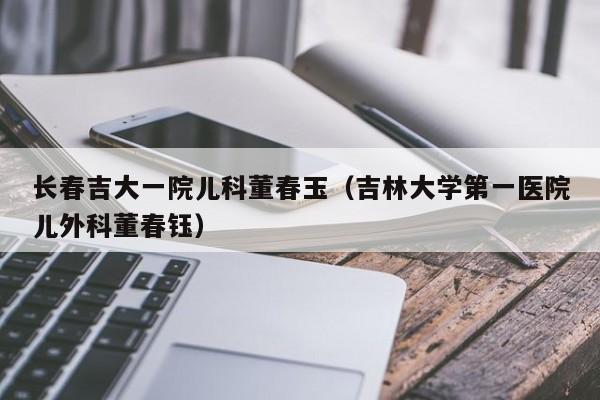 长春吉大一院儿科董春玉（吉林大学第一医院儿外科董春钰）