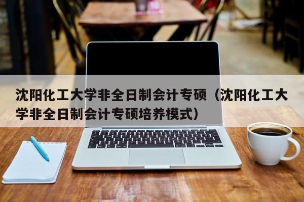 沈阳化工大学非全日制会计专硕（沈阳化工大学非全日制会计专硕培养模式）