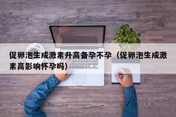 促卵泡生成激素升高备孕不孕（促卵泡生成激素高影响怀孕吗）