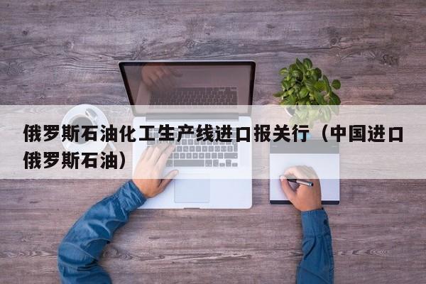 俄罗斯石油化工生产线进口报关行（中国进口俄罗斯石油）