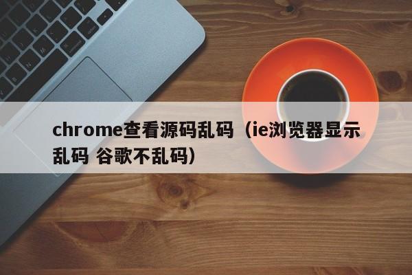 chrome查看源码乱码（ie浏览器显示乱码 谷歌不乱码）