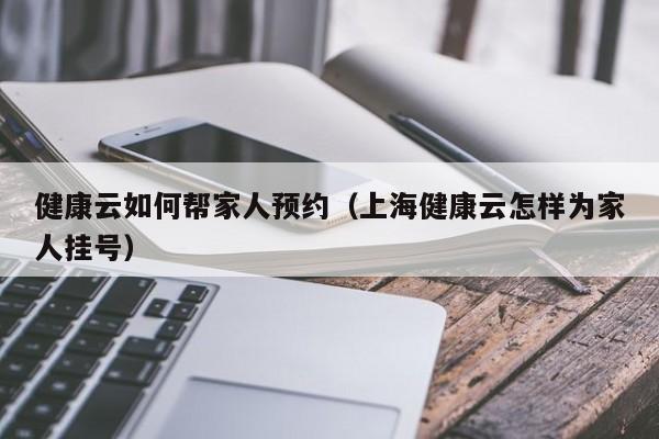 健康云如何帮家人预约（上海健康云怎样为家人挂号）