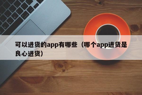 可以进货的app有哪些（哪个app进货是良心进货）