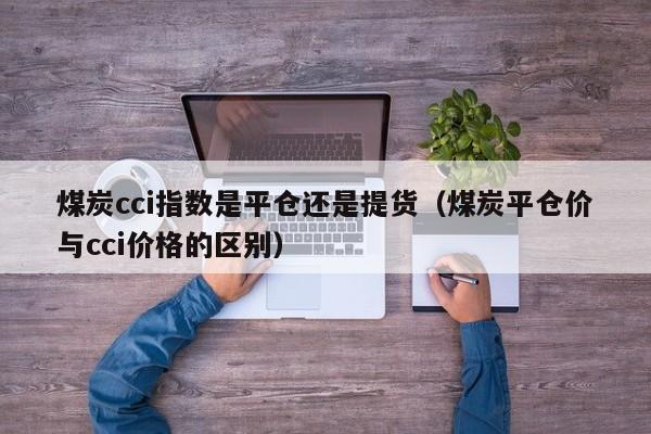 煤炭cci指数是平仓还是提货（煤炭平仓价与cci价格的区别）