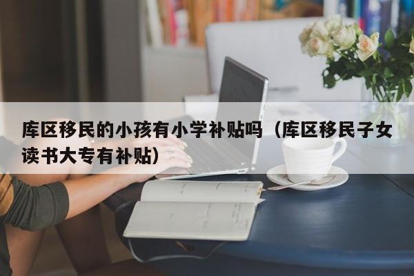 库区移民的小孩有小学补贴吗（库区移民子女读书大专有补贴）