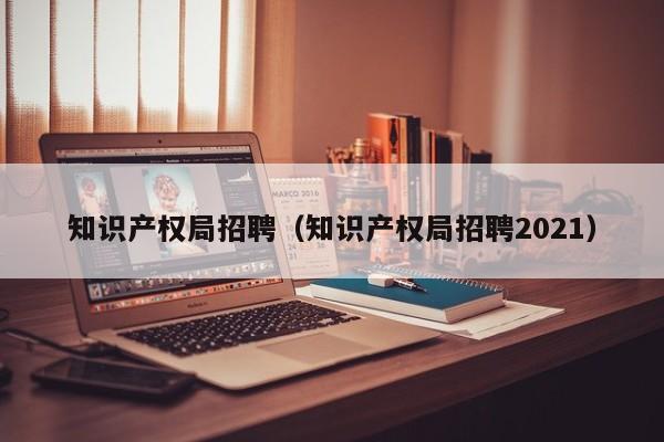 知识产权局招聘（知识产权局招聘2021）