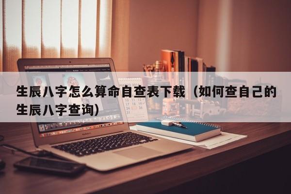 生辰八字怎么算命自查表下载（如何查自己的生辰八字查询）