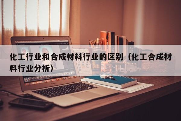 化工行业和合成材料行业的区别（化工合成材料行业分析）