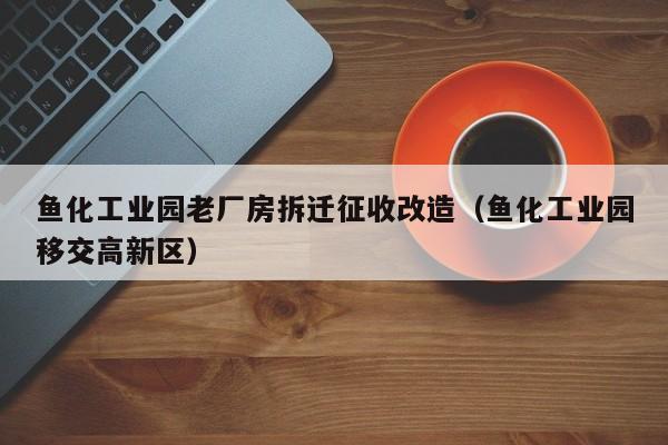 鱼化工业园老厂房拆迁征收改造（鱼化工业园移交高新区）