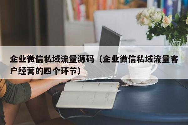 企业微信私域流量源码（企业微信私域流量客户经营的四个环节）