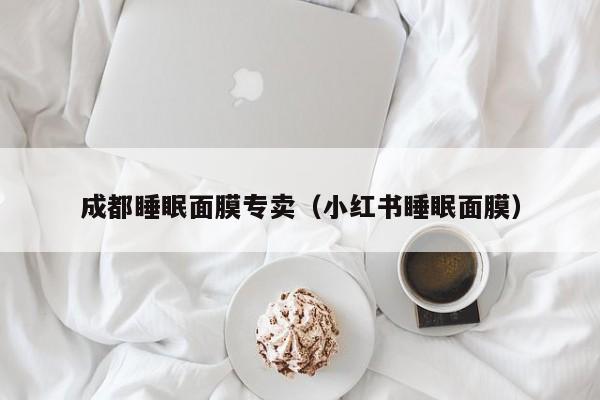 成都睡眠面膜专卖（小红书睡眠面膜）