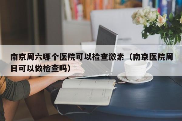 南京周六哪个医院可以检查激素（南京医院周日可以做检查吗）