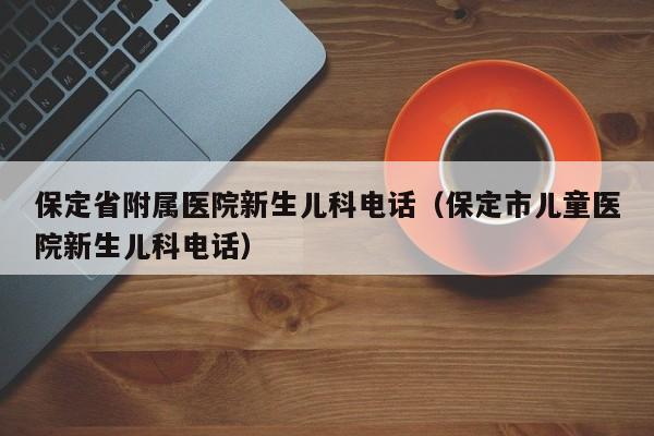 保定省附属医院新生儿科电话（保定市儿童医院新生儿科电话）