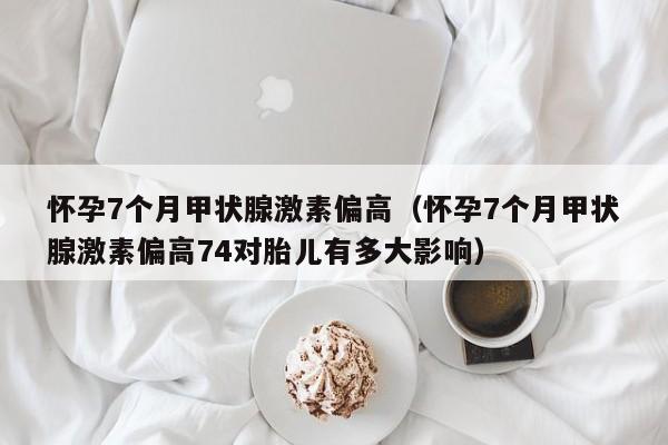 怀孕7个月甲状腺激素偏高（怀孕7个月甲状腺激素偏高74对胎儿有多大影响）