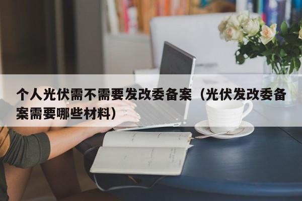 个人光伏需不需要发改委备案（光伏发改委备案需要哪些材料）