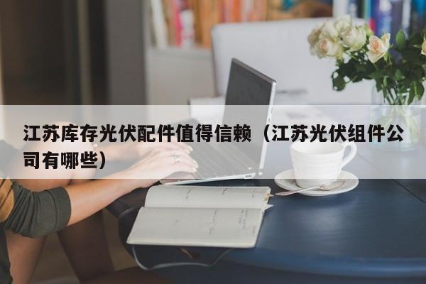 江苏库存光伏配件值得信赖（江苏光伏组件公司有哪些）