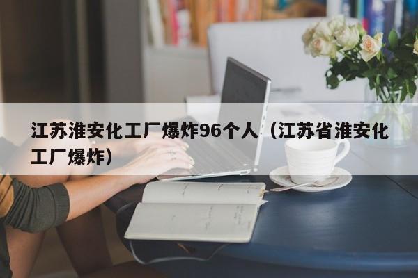 江苏淮安化工厂爆炸96个人（江苏省淮安化工厂爆炸）