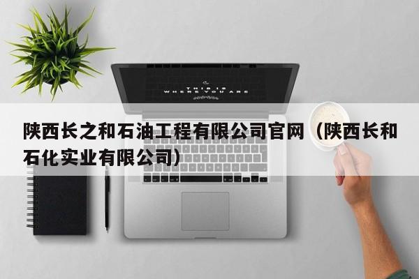 陕西长之和石油工程有限公司官网（陕西长和石化实业有限公司）