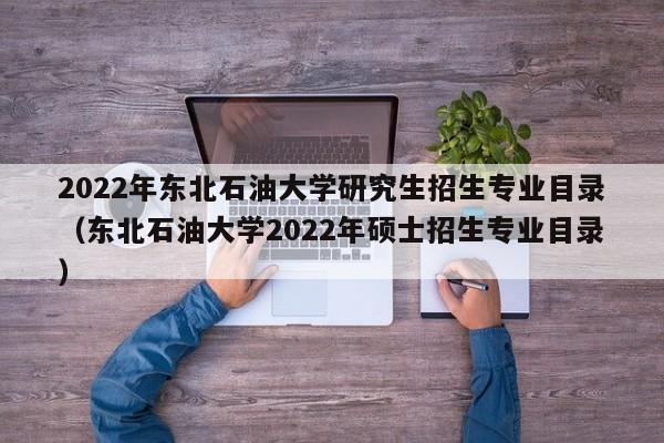 2022年东北石油大学研究生招生专业目录（东北石油大学2022年硕士招生专业目录）