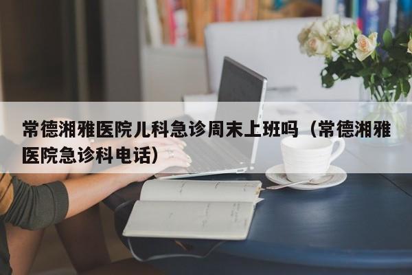 常德湘雅医院儿科急诊周末上班吗（常德湘雅医院急诊科电话）