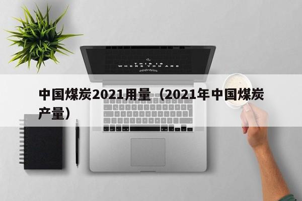 中国煤炭2021用量（2021年中国煤炭产量）