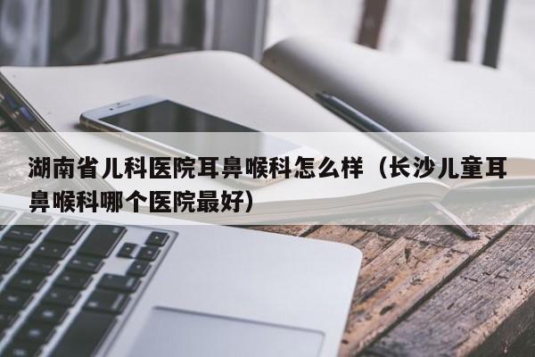 湖南省儿科医院耳鼻喉科怎么样（长沙儿童耳鼻喉科哪个医院最好）