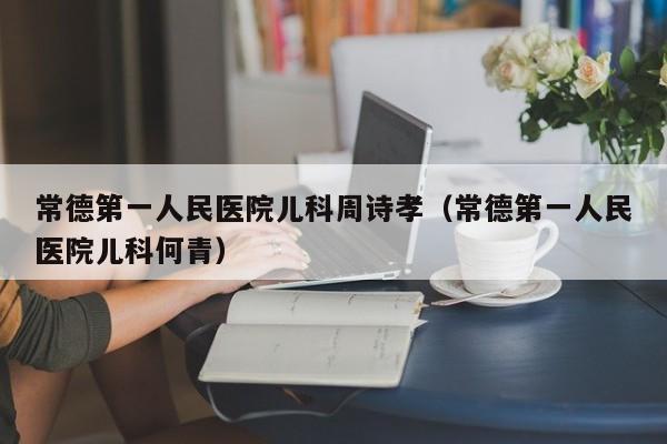 常德第一人民医院儿科周诗孝（常德第一人民医院儿科何青）