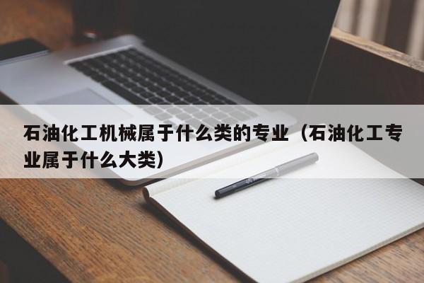 石油化工机械属于什么类的专业（石油化工专业属于什么大类）