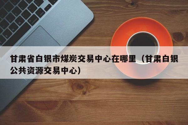 甘肃省白银市煤炭交易中心在哪里（甘肃白银公共资源交易中心）