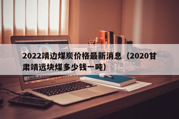 2022靖边煤炭价格最新消息（2020甘肃靖远块煤多少钱一吨）