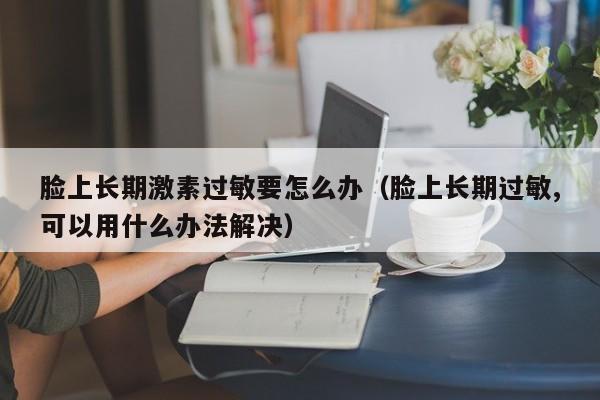 脸上长期激素过敏要怎么办（脸上长期过敏,可以用什么办法解决）