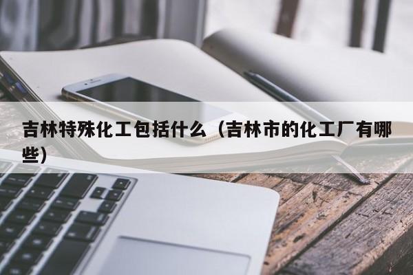 吉林特殊化工包括什么（吉林市的化工厂有哪些）