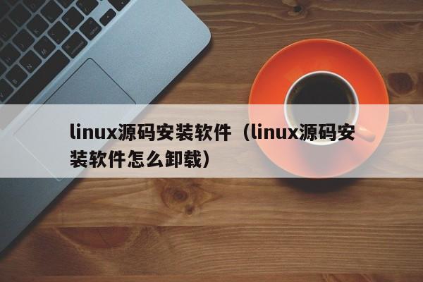 linux源码安装软件（linux源码安装软件怎么卸载）