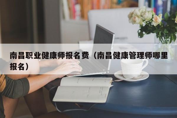 南昌职业健康师报名费（南昌健康管理师哪里报名）