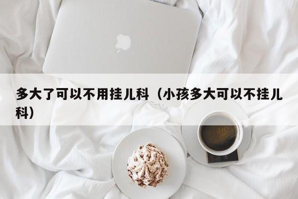 多大了可以不用挂儿科（小孩多大可以不挂儿科）