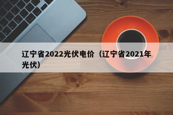 辽宁省2022光伏电价（辽宁省2021年光伏）