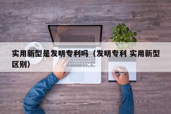 实用新型是发明专利吗（发明专利 实用新型区别）