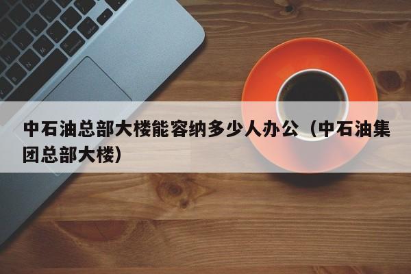 中石油总部大楼能容纳多少人办公（中石油集团总部大楼）